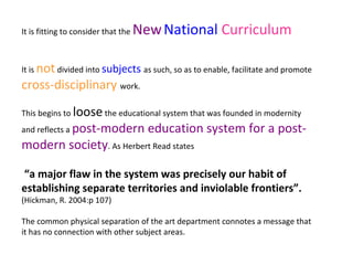 It is fitting to consider that the NewNational Curriculum
It is notdivided into subjects as such, so as to enable, facilitate and promote
cross-disciplinary work.
This begins to loosethe educational system that was founded in modernity
and reflects a post-modern education system for a post-
modern society. As Herbert Read states
“a major flaw in the system was precisely our habit of
establishing separate territories and inviolable frontiers”.
(Hickman, R. 2004:p 107)
The common physical separation of the art department connotes a message that
it has no connection with other subject areas.
 
