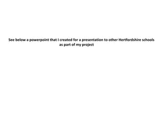 See below a powerpoint that I created for a presentation to other Hertfordshire schools
as part of my project
 