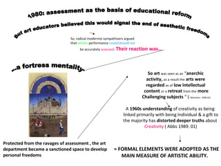 So, radical modernist sympathisers argued
that artistic performance could/should not
be accurately assessed. Their reaction was…
Protected from the ravages of assessment , the art
department became a sanctioned space to develop
personal freedoms.
So art was seen as an “anarchic
activity, as a result the arts were
regarded as of low intellectual
content or a retreat from the more
Challenging subjects “ ( Meecham: 1998:42)
A 1960s understanding of creativity as being
linked primarily with being Individual & a gift to
the majority has distorted deeper truths about
Creativity ( Abbs 1989: 01)
= FORMAL ELEMENTS WERE ADOPTED AS THE
MAIN MEASURE OF ARTISTIC ABILITY.
 