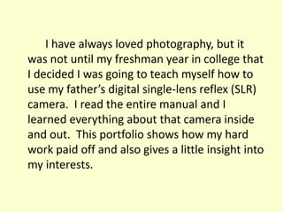 			I have always loved photography, but it was not until my freshman year in college that I decided I was going to teach myself how to use my father’s digital single-lens reflex (SLR) camera.  I read the entire manual and I learned everything about that camera inside and out.  This portfolio shows how my hard work paid off and also gives a little insight into my interests.   