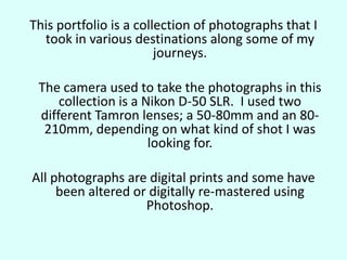 This portfolio is a collection of photographs that I took in various destinations along some of my journeys.	The camera used to take the photographs in this collection is a Nikon D-50 SLR.  I used two different Tamron lenses; a 50-80mm and an 80-210mm, depending on what kind of shot I was looking for.  All photographs are digital prints and some have been altered or digitally re-mastered using Photoshop. 