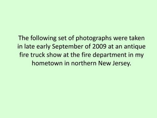 	The following set of photographs were taken in late early September of 2009 at an antique fire truck show at the fire department in my hometown in northern New Jersey.  