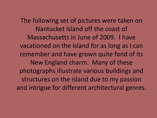 	The following set of pictures were taken on Nantucket Island off the coast of Massachusetts in June of 2009.  I have vacationed on the island for as long as I can remember and have grown quite fond of its New England charm.  Many of these photographs illustrate various buildings and structures on the island due to my passion and intrigue for different architectural genres.      