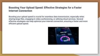 Boosting Your Upload Speed: Effective Strategies for a Faster
Internet Connection
Boosting your upload speed is crucial for seamless data transmission, especially when
sharing large files, engaging in video conferencing, or utilizing cloud services. Several
effective strategies can help optimize your internet connection, ensuring a faster and more
efficient upload speed.
 