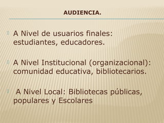 AUDIENCIA.
 A Nivel de usuarios finales:
estudiantes, educadores.
 A Nivel Institucional (organizacional):
comunidad educativa, bibliotecarios.
 A Nivel Local: Bibliotecas públicas,
populares y Escolares
 