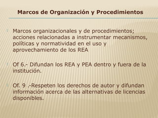 Marcos de Organización y Procedimientos
 Marcos organizacionales y de procedimientos;
acciones relacionadas a instrumentar mecanismos,
políticas y normatividad en el uso y
aprovechamiento de los REA
 Of 6.- Difundan los REA y PEA dentro y fuera de la
institución.
 Of. 9 .-Respeten los derechos de autor y difundan
información acerca de las alternativas de licencias
disponibles.
 