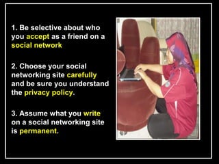 L


    1. Be selective about who
    you accept as a friend on a
    social network

    2. Choose your social
    networking site carefully
    and be sure you understand
    the privacy policy.

    3. Assume what you write
    on a social networking site
    is permanent.
 