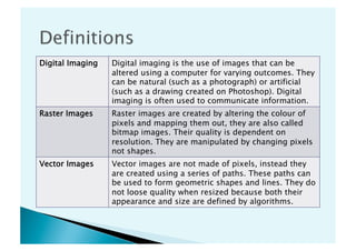 Digital Imaging   Digital imaging is the use of images that can be
                  altered using a computer for varying outcomes. They
                  can be natural (such as a photograph) or artificial
                  (such as a drawing created on Photoshop). Digital
                  imaging is often used to communicate information.
Raster Images     Raster images are created by altering the colour of
                  pixels and mapping them out, they are also called
                  bitmap images. Their quality is dependent on
                  resolution. They are manipulated by changing pixels
                  not shapes.
Vector Images     Vector images are not made of pixels, instead they
                  are created using a series of paths. These paths can
                  be used to form geometric shapes and lines. They do
                  not loose quality when resized because both their
                  appearance and size are defined by algorithms.
 