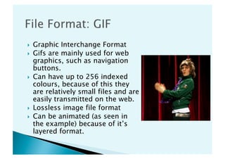     Graphic Interchange Format
    Gifs are mainly used for web
     graphics, such as navigation
     buttons.
    Can have up to 256 indexed
     colours, because of this they
     are relatively small files and are
     easily transmitted on the web.
    Lossless image file format
    Can be animated (as seen in
     the example) because of it’s
     layered format.
 