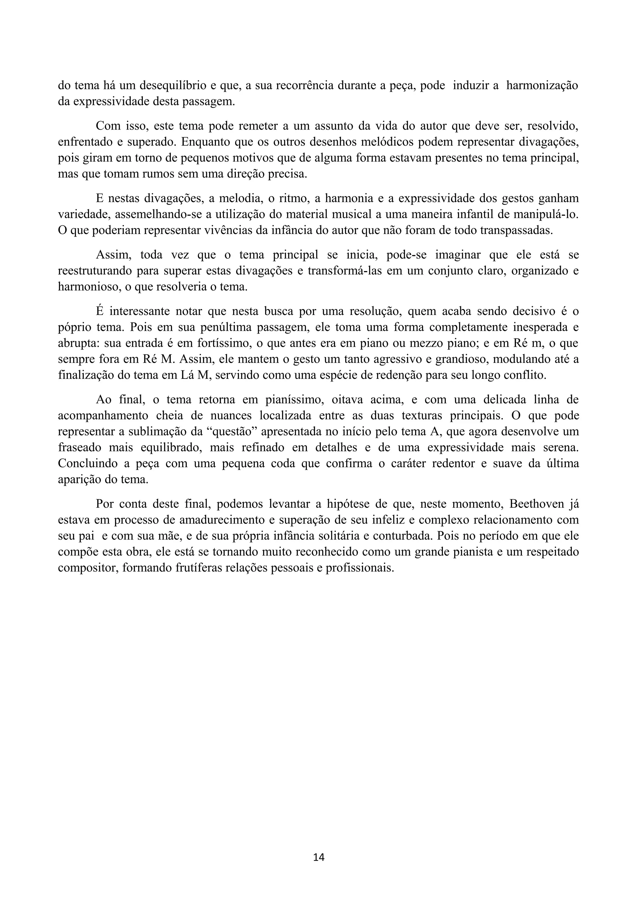 do tema há um desequilíbrio e que, a sua recorrência durante a peça, pode induzir a harmonização
da expressividade desta passagem.
Com isso, este tema pode remeter a um assunto da vida do autor que deve ser, resolvido,
enfrentado e superado. Enquanto que os outros desenhos melódicos podem representar divagações,
pois giram em torno de pequenos motivos que de alguma forma estavam presentes no tema principal,
mas que tomam rumos sem uma direção precisa.
E nestas divagações, a melodia, o ritmo, a harmonia e a expressividade dos gestos ganham
variedade, assemelhando-se a utilização do material musical a uma maneira infantil de manipulá-lo.
O que poderiam representar vivências da infância do autor que não foram de todo transpassadas.
Assim, toda vez que o tema principal se inicia, pode-se imaginar que ele está se
reestruturando para superar estas divagações e transformá-las em um conjunto claro, organizado e
harmonioso, o que resolveria o tema.
É interessante notar que nesta busca por uma resolução, quem acaba sendo decisivo é o
póprio tema. Pois em sua penúltima passagem, ele toma uma forma completamente inesperada e
abrupta: sua entrada é em fortíssimo, o que antes era em piano ou mezzo piano; e em Ré m, o que
sempre fora em Ré M. Assim, ele mantem o gesto um tanto agressivo e grandioso, modulando até a
finalização do tema em Lá M, servindo como uma espécie de redenção para seu longo conflito.
Ao final, o tema retorna em pianíssimo, oitava acima, e com uma delicada linha de
acompanhamento cheia de nuances localizada entre as duas texturas principais. O que pode
representar a sublimação da “questão” apresentada no início pelo tema A, que agora desenvolve um
fraseado mais equilibrado, mais refinado em detalhes e de uma expressividade mais serena.
Concluindo a peça com uma pequena coda que confirma o caráter redentor e suave da última
aparição do tema.
Por conta deste final, podemos levantar a hipótese de que, neste momento, Beethoven já
estava em processo de amadurecimento e superação de seu infeliz e complexo relacionamento com
seu pai e com sua mãe, e de sua própria infância solitária e conturbada. Pois no período em que ele
compõe esta obra, ele está se tornando muito reconhecido como um grande pianista e um respeitado
compositor, formando frutíferas relações pessoais e profissionais.
14
 
