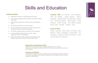 Skills and Education
Professional Skills
 Negotiation and sales in a target based environment.
 Goal oriented, analytical take the initiative and handle multiple
tasks easily.
 Outstanding organizational, computer, project management
skills.
 Strong oral and written communication skills.
 Can work effectively and develop solutions in high-pressure,
fast-paced environment with tight deadlines.
 Can handle multiple projects and adhere to strict deadlines.
 Function capably as effective team member, leader,
supervisor, coach, and collaborator.
 Very strong critical thinking, reasoning and problem solving
abilities coupled with confident decision making ability.  
Computer Skills  3D AutoCAD, Revit Architecture,
DIRTT ICE Software, Google SketchUp, Podium,
QuickBooks, Microsoft Outlook, Microsoft Word, Microsoft
Excel, Microsoft PowerPoint, Adobe Illustrator, Adobe
Photoshop, Adobe InDesign, Intuit Website Designer,
Picasa, Flicker, Facebook, Instagram, iPhoto.
Hands On Skills
Drafting, Rendering, Acrylic Painting, Oil Painting, Mixed
Media Art, Sewing, Photography, Concept Boards, Re-
Upholstering, Assembly of Furniture and Fixtures, Unique
Furniture Design and Construction.
Organizations and Volunteer Work
Member of the International Interior Design Association, 2007 – Present.
Volunteering annually at the Herman Miller We Care event at the Boys & Girls Club in
San Francisco.
Interests and Hobbies
Participating in theater productions, performing in choral and jazz ensembles, dancing
to the blues, photography, and traveling. Additionally, I enjoy helping my dad build and
remodel our family home.
 