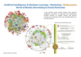 Rubens	
  Zimbres	
  Fev/2016	
   128	
  
Patent	
  of	
  the	
  Social	
  Network	
  code	
  
I also develop social network models using artificial
intelligence associated to supervised and unsupervised
machine learning, to identify clusters and relevant
customers in a community. This way, marketing efforts can
be easily directed.	
  
 