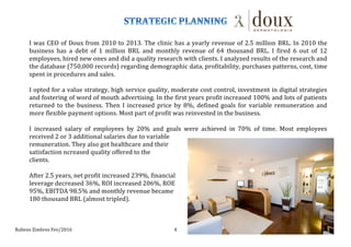 Rubens	
  Zimbres	
  Fev/2016	
   4	
  
I	
  was	
  CEO	
  of	
  Doux	
  from	
  2010	
  to	
  2013.	
  The	
  clinic	
  has	
  a	
  yearly	
  revenue	
  of	
  2.5	
  million	
  BRL.	
  In	
  2010	
  the	
  
business	
   has	
   a	
   debt	
   of	
   1	
   million	
   BRL	
   and	
   monthly	
   revenue	
   of	
   64	
   thousand	
   BRL.	
   I	
   fired	
   6	
   out	
   of	
   12	
  
employees,	
  hired	
  new	
  ones	
  and	
  did	
  a	
  quality	
  research	
  with	
  clients.	
  I	
  analyzed	
  results	
  of	
  the	
  research	
  and	
  
the	
  database	
  (750,000	
  records)	
  regarding	
  demographic	
  data,	
  profitability,	
  purchases	
  patterns,	
  cost,	
  time	
  
spent	
  in	
  procedures	
  and	
  sales.	
  
	
  
I	
  opted	
  for	
  a	
  value	
  strategy,	
  high	
  service	
  quality,	
  moderate	
  cost	
  control,	
  investment	
  in	
  digital	
  strategies	
  
and	
  fostering	
  of	
  word	
  of	
  mouth	
  advertising.	
  In	
  the	
  first	
  years	
  profit	
  increased	
  100%	
  and	
  lots	
  of	
  patients	
  
returned	
  to	
  the	
  business.	
  Then	
  I	
  increased	
  price	
  by	
  8%,	
  defined	
  goals	
  for	
  variable	
  remuneration	
  and	
  
more	
  flexible	
  payment	
  options.	
  Most	
  part	
  of	
  profit	
  was	
  reinvested	
  in	
  the	
  business.	
  
	
  
I	
   increased	
   salary	
   of	
   employees	
   by	
   20%	
   and	
   goals	
   were	
   achieved	
   in	
   70%	
   of	
   time.	
   Most	
   employees	
  
received	
  2	
  or	
  3	
  additional	
  salaries	
  due	
  to	
  variable	
  	
  
remuneration.	
  They	
  also	
  got	
  healthcare	
  and	
  their	
  
satisfaction	
  ncreased	
  quality	
  offered	
  to	
  the	
  
clients.	
  
	
  
After	
  2.5	
  years,	
  net	
  profit	
  increased	
  239%,	
  financial	
  	
  
leverage	
  decreased	
  36%,	
  ROI	
  increased	
  206%,	
  ROE	
  	
  
95%,	
  EBITDA	
  98.5%	
  and	
  monthly	
  revenue	
  became	
  	
  
180	
  thousand	
  BRL	
  (almost	
  tripled).	
  
 