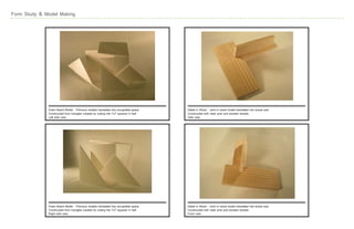 Form Study & Model Making




              Foam Board Model - Previous models translated into occupiable space     Detail in Wood - Joint in wood model translated into actual size
              Constructed from triangles created by cutting the 7x7 squares in half   Constructed with clear pine and wooden dowels
              Left side view                                                          Side view




              Foam Board Model - Previous models translated into occupiable space     Detail in Wood - Joint in wood model translated into actual size
              Constructed from triangles created by cutting the 7x7 squares in half   Constructed with clear pine and wooden dowels
              Right side view                                                         Front view
 