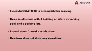 • I used AutoCAD 2018 to accomplish this drawing.
• This a small school with 3 building on site, a swimming
pool, and 3 parking lots.
• I spend about 2 weeks in this draw.
• This draw does not show any elevations.
 