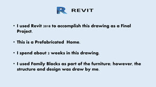 • I used Revit 2018 to accomplish this drawing as a Final
Project.
• This is a Prefabricated Home.
• I spend about 2 weeks in this drawing.
• I used Family Blocks as part of the furniture; however, the
structure and design was draw by me.
 
