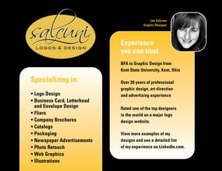 Specializing in:
• Logo Design
• Business Card, Letterhead
and Envelope Design
• Fliers
• Company Brochures
• Catalogs
• Packaging
• Newspaper Advertisements
• Photo Retouch
• Web Graphics
• Illustrations
Experience
you can trust
BFA in Graphic Design from
Kent State University, Kent, Ohio
Over 20 years of professional
graphic design, art direction
and advertising experience
Rated one of the top designers
in the world on a major logo
design website.
View more examples of my
designs and see a detailed list
of my experience on LinkedIn.com.
Lee Salcone
Graphic Designer
 