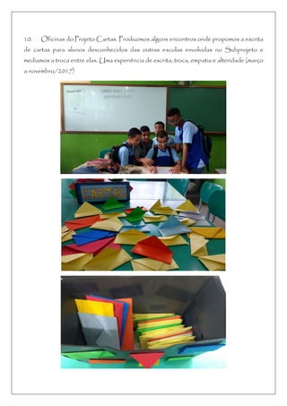 10. Oficinas do Projeto Cartas. Produzimos alguns encontros onde propomos a escrita
de cartas para alunos desconhecidos das outras escolas envolvidas no Subprojeto e
mediamos a troca entre elas. Uma experiência de escrita, troca, empatia e alteridade (março
a novembro/2017)
 