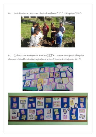 10. Revitalização de canteiros e plantio de mudas no CIEP 411 (agosto/2017).
11. Elaboração e montagem de mural no CIEP 411 com as obras produzidas pelos
alunos na oficina Reticências, inspiradas no artista Eduardo Kobra (junho/2017).
 