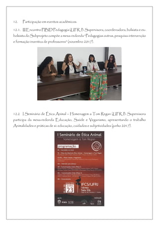 12. Participação em eventos acadêmicos:
12.1. III Encontro PIBID Pedagogia (UFRJ): Supervisora, coordenadora, bolsista e ex-
bolsista do Subprojeto compõe a mesa-redonda “Pedagogias outras, pesquisa-intervenção
e formação inventiva de professores” (novembro 2017).
12.2 I Seminário de Ética Animal – Homenagem a Tom Regan (UFRJ): Supervisora
participa da mesa-redonda Educação, Saúde e Veganismo, apresentando o trabalho
Animalidades e práticas de si: educação, cuidados e subjetividades (junho 2017).
 