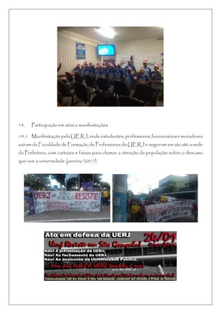 14. Participação em atos e manifestações
14.1 Manifestação pela UERJ, onde estudantes, professores, funcionários e moradores
saíram da Faculdade de Formação de Professores da UERJ e seguiram em ato até a sede
da Prefeitura, com cartazes e faixas para chamar a atenção da população sobre o descaso
que vive a universidade (janeiro/2017).
 