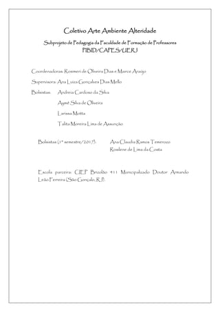 Coletivo Arte Ambiente Alteridade
Subprojeto de Pedagogia da Faculdade de Formação de Professores
PIBID/CAPES/UERJ
Coordenadoras: Rosimeri de Oliveira Dias e Mairce Araújo
Supervisora: Ana Luiza Gonçalves Dias Mello
Bolsistas: Andreia Cardoso da Silva
Aymê Silva de Oliveira
Larissa Motta
Talita Moreira Lima de Assunção
Bolsistas (1° semestre/2017): Ana Claudia Ramos Temerozo
Rosilene de Lima da Costa
Escola parceira: CIEP Brizolão 411 Municipalizado Doutor Armando
Leão Ferreira (São Gonçalo, RJ).
 