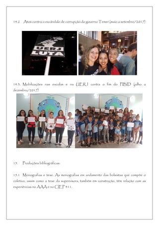 14.2 Atos contra o escândalo de corrupção do governo Temer (maio a setembro/2017)
14.3. Mobilizações nas escolas e na UERJ contra o fim do PIBID (julho a
dezembro/2017)
15. Produções bibliográficas:
15.1 Monografias e tese. As monografias em andamento das bolsistas que compõe o
coletivo, assim como a tese da supervisora, também em construção, têm relação com as
experiências no AAA e no CIEP 411.
 