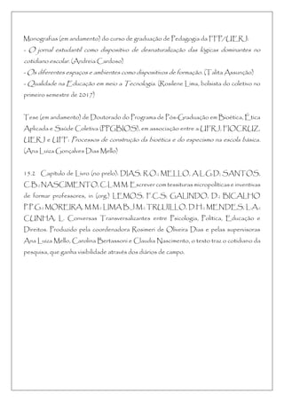 Monografias (em andamento) do curso de graduação de Pedagogia da FFP/UERJ:
- O jornal estudantil como dispositivo de desnaturalização das lógicas dominantes no
cotidiano escolar. (Andreia Cardoso)
- Os diferentes espaços e ambientes como dispositivos de formação. (Talita Assunção)
- Qualidade na Educação em meio a Tecnologia. (Rosilene Lima, bolsista do coletivo no
primeiro semestre de 2017)
Tese (em andamento) de Doutorado do Programa de Pós-Graduação em Bioética, Ética
Aplicada e Saúde Coletiva (PPGBIOS), em associação entre a UFRJ, FIOCRUZ,
UERJ e UFF: Processos de construção da bioética e do especismo na escola básica.
(Ana Luiza Gonçalves Dias Mello)
15.2 Capítulo de Livro (no prelo): DIAS, R.O.; MELLO, A.L.G.D; SANTOS,
C.B.; NASCIMENTO, C.L.M.M. Escrever com tessituras micropolíticas e inventivas
de formar professores, in (org.) LEMOS, F.C.S; GALINDO, D.; BICALHO
P.P.G.; MOREIRA, M.M.; LIMA B.J.M.; TRUJILLO, D.H.; MENDES, L.A.;
CUNHA, L. Conversas Transversalizantes entre Psicologia, Política, Educação e
Direitos. Produzido pela coordenadora Rosimeri de Oliveira Dias e pelas supervisoras
Ana Luiza Mello, Carolina Bertassoni e Claudia Nascimento, o texto traz o cotidiano da
pesquisa, que ganha visibilidade através dos diários de campo.
 