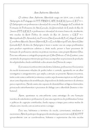 Arte Ambiente Alteridade
O coletivo Arte Ambiente Alteridade surgiu em 2014, com a vinda do
Subprojeto de Pedagogia da FFP/PIBID/CAPES/UERJ para o CIEP 411.
O Subprojeto une professoras e alunas(os) do curso de Pedagogia da Faculdade de
Formação de Professores de São Gonçalo, da Universidade do Estado do Rio de
Janeiro (FFP/UERJ), e professoras e alunas(os) do ensino básico de, atualmente,
três escolas da Rede Pública do estado do Rio de Janeiro: o CIEP 411
Municipalizado Dr. Armando Leão Ferreira (São Gonçalo-RJ), o Colégio Estadual
Conselheiro Macedo Soares (Niterói-RJ) e a Escola Municipal Paulo Amaral (São
Gonçalo-RJ). A ideia do Subprojeto é tecer e manter vivo um campo problemático
para produzir experiências coletivas e, deste modo, pensar e fazer processos de
formação de professores atentos às práticas inventivas, como propõe Rosimeri Dias.
Para isso utilizamos a cartografia proposta por Gilles Deleuze e Felix Guattari, como
um método de pesquisa-intervenção que busca acompanhar os processos de produção
de subjetividades, dando visibilidade a eles através dos Diários de campo.
Em nossos encontros entre estudantes, bolsistas, professores e funcionários
da escola tensionamos relações de poder/saber e controle, apostando em um olhar
investigativo e autogestionário, que amplia a atenção ao presente. Nesses encontros,
tanto a arte como o ambiente (a natureza, o outro, seja da mesma espécie ou não) podem
atuar como dispositivos de sensibilização, disparadores de deslocamentos e de abertura
para a experiência. Sendo assim, são capazes de desestabilizar as lógicas dominantes,
provocando estranhamentos e processos de diálogo com a alteridade (humana e não-
humana).
Assim, apostamos na arte-ambiente como estratégia de uma formação
inventiva de estudantes e professores. Como uma experiência de problematizar formas
e políticas de cognição cristalizadas, dando espaço e tempo para outros modos de
relação com o mundo, com os outros seres e consigo.
Para isso, habitamos o território da escola, conversamos, estudamos e
escrevemos. Além de participar dos grupos de estudos (que ocorreram na UERJ-FFP
quinzenalmente com as coordenadoras, bolsistas e supervisoras das três escolas
 