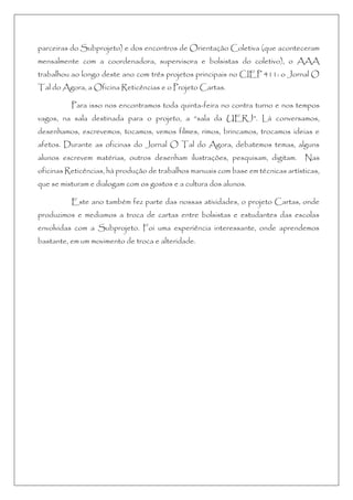 parceiras do Subprojeto) e dos encontros de Orientação Coletiva (que aconteceram
mensalmente com a coordenadora, supervisora e bolsistas do coletivo), o AAA
trabalhou ao longo deste ano com três projetos principais no CIEP 411: o Jornal O
Tal do Agora, a Oficina Reticências e o Projeto Cartas.
Para isso nos encontramos toda quinta-feira no contra turno e nos tempos
vagos, na sala destinada para o projeto, a “sala da UERJ”. Lá conversamos,
desenhamos, escrevemos, tocamos, vemos filmes, rimos, brincamos, trocamos ideias e
afetos. Durante as oficinas do Jornal O Tal do Agora, debatemos temas, alguns
alunos escrevem matérias, outros desenham ilustrações, pesquisam, digitam. Nas
oficinas Reticências, há produção de trabalhos manuais com base em técnicas artísticas,
que se misturam e dialogam com os gostos e a cultura dos alunos.
Este ano também fez parte das nossas atividades, o projeto Cartas, onde
produzimos e mediamos a troca de cartas entre bolsistas e estudantes das escolas
envolvidas com a Subprojeto. Foi uma experiência interessante, onde aprendemos
bastante, em um movimento de troca e alteridade.
 