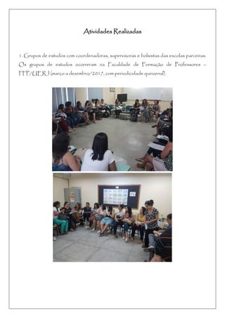 Atividades Realizadas
1. Grupos de estudos com coordenadoras, supervisoras e bolsistas das escolas parceiras.
Os grupos de estudos ocorreram na Faculdade de Formação de Professores –
FFP/UERJ (março a dezembro/2017, com periodicidade quinzenal).
 