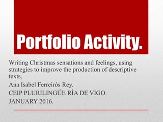 Portfolio Activity.
Writing Christmas sensations and feelings, using
strategies to improve the production of descriptive
texts.
Ana Isabel Ferreirós Rey.
CEIP PLURILINGÜE RÍA DE VIGO.
JANUARY 2016.
 
