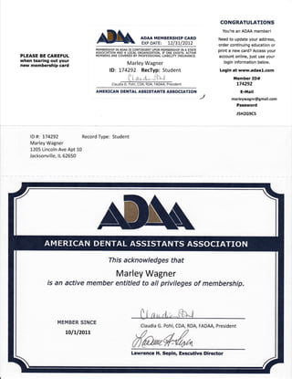 CONGRATULATIONS
                                                                                                        You're an ADAA member!

                                    AilAN., rim*Er"lririi,;il,                                        Need to update your address,
                                                                                                      order continuing education or
                                   MEMBERSHIP IN ADAA IS CONTINGENT UPON MEMBERSHIP IN A STATE
                                   ASSOCiATION AND A LOCAL ORGANIZATiON, IF ONE EXISTS. ACTIVE
                                                                                                      print a new card? Access your
PLEASE BE CAREFUL                  MEMBERS ARE COVERED BY PROFESSIONAL LIABILITY INSURANCE,           account online, just use your
when tearing out your                                                                                   login information below.
new membership card                                  Marley Wagner
                                           lD: !74292 RecTyp: Student                                 Login at www.adaal.com
                                                      n                )r
                                                   tLHc, r[-
                                                                           r,

                                                                    -t t t-1                                 Member ID#
                                            claudffiident                                                      174292
                                   AMERICAN DENTAL ASSISTANTS ASSOCIATION                                        E-Mail
                                                                                                 /,         marleywagnr@gmail.com
                                                                                                               Password
                                                                                                               J5H2G9C5




    lD   #: 174292            Record Type: Student
    Marley Wagner
    1205 Lincoln Ave Apt 10
    Jacksonville, lL 62650




                                          This acknowledges that

                                               Marley Wagner
            is an active member entitled to all privileges of membership.




                                                             Claudia G. Pohl, CDA, RDA, FADAA, President




                                                        Lawrence H. Sepin, Executive Dircctor
 