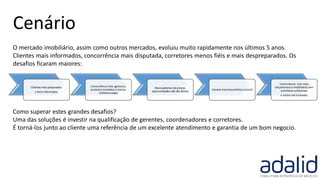 O mercado imobiliário, assim como outros mercados, evoluiu muito rapidamente nos últimos 5 anos.
Clientes mais informados, concorrência mais disputada, corretores menos fiéis e mais despreparados. Os
desafios ficaram maiores:
Como superar estes grandes desafios?
Uma das soluções é investir na qualificação de gerentes, coordenadores e corretores.
É torná-los junto ao cliente uma referência de um excelente atendimento e garantia de um bom negocio.
Clientes mais preparados
e bem informados
Concorrência mais agressiva,
produtos nivelados e marcas
indiferenciadas
Novo patamar de preços,
oportunidadesnão tão óbvias
Cenário macroeconômico incerto
Construtoras com mais
lançamentos e imobiliárias sem
corretores suficientes
e muito mal treinados
Cenário
 