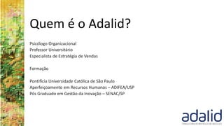 Quem é o Adalid?
Psicólogo Organizacional
Professor Universitário
Especialista de Estratégia de Vendas
Formação
Pontifícia Universidade Católica de São Paulo
Aperfeiçoamento em Recursos Humanos – ADIFEA/USP
Pós Graduado em Gestão da Inovação – SENAC/SP
 