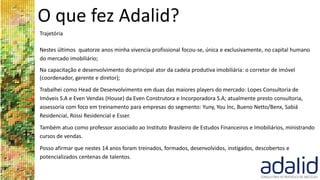 O que fez Adalid?
Trajetória
Nestes últimos quatorze anos minha vivencia profissional focou-se, única e exclusivamente, no capital humano
do mercado imobiliário;
Na capacitação e desenvolvimento do principal ator da cadeia produtiva imobiliária: o corretor de imóvel
(coordenador, gerente e diretor);
Trabalhei como Head de Desenvolvimento em duas das maiores players do mercado: Lopes Consultoria de
Imóveis S.A e Even Vendas (House) da Even Construtora e Incorporadora S.A; atualmente presto consultoria,
assessoria com foco em treinamento para empresas do segmento: Yuny, You Inc, Bueno Netto/Benx, Sabiá
Residencial, Rossi Residencial e Esser.
Também atuo como professor associado ao Instituto Brasileiro de Estudos Financeiros e Imobiliários, ministrando
cursos de vendas.
Posso afirmar que nestes 14 anos foram treinados, formados, desenvolvidos, instigados, descobertos e
potencializados centenas de talentos.
 