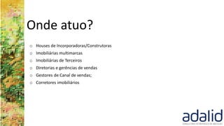 Onde atuo?
o Houses de Incorporadoras/Construtoras
o Imobiliárias multimarcas
o Imobiliárias de Terceiros
o Diretorias e gerências de vendas
o Gestores de Canal de vendas;
o Corretores imobiliários
 