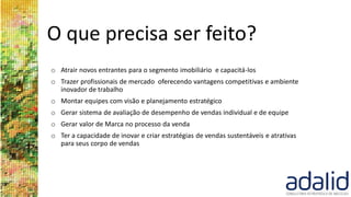 O que precisa ser feito?
o Atrair novos entrantes para o segmento imobiliário e capacitá-los
o Trazer profissionais de mercado oferecendo vantagens competitivas e ambiente
inovador de trabalho
o Montar equipes com visão e planejamento estratégico
o Gerar sistema de avaliação de desempenho de vendas individual e de equipe
o Gerar valor de Marca no processo da venda
o Ter a capacidade de inovar e criar estratégias de vendas sustentáveis e atrativas
para seus corpo de vendas
 
