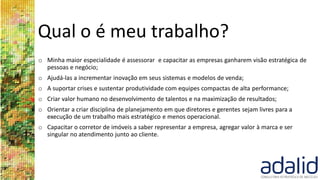 Qual o é meu trabalho?
o Minha maior especialidade é assessorar e capacitar as empresas ganharem visão estratégica de
pessoas e negócio;
o Ajudá-las a incrementar inovação em seus sistemas e modelos de venda;
o A suportar crises e sustentar produtividade com equipes compactas de alta performance;
o Criar valor humano no desenvolvimento de talentos e na maximização de resultados;
o Orientar a criar disciplina de planejamento em que diretores e gerentes sejam livres para a
execução de um trabalho mais estratégico e menos operacional.
o Capacitar o corretor de imóveis a saber representar a empresa, agregar valor à marca e ser
singular no atendimento junto ao cliente.
 