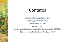Contatos
E-mail: adalid.chavez@gmail.com
WhatsApp: 11 99566.0458
Office: 11 5523.6809
Redes Sociais:
Linkedin www.linkedin.com/in/adalid-chávez-zeballos-87276421/
Facebook www.facebook.com/adalid.com.br/
 