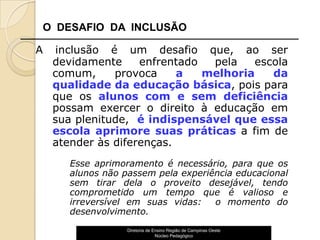 O DESAFIO DA INCLUSÃO

A   inclusão é um desafio que, ao ser
    devidamente     enfrentado  pela   escola
    comum,     provoca     a   melhoria   da
    qualidade da educação básica, pois para
    que os alunos com e sem deficiência
    possam exercer o direito à educação em
    sua plenitude, é indispensável que essa
    escola aprimore suas práticas a fim de
    atender às diferenças.
       Esse aprimoramento é necessário, para que os
       alunos não passem pela experiência educacional
       sem tirar dela o proveito desejável, tendo
       comprometido um tempo que é valioso e
       irreversível em suas vidas:   o momento do
       desenvolvimento.
                   Diretoria de Ensino Região de Campinas Oeste
                                 Núcleo Pedagógico                15
 