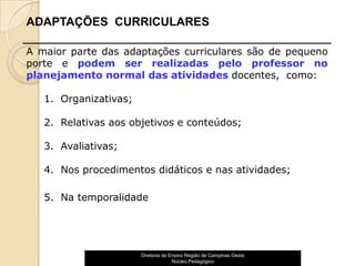 ADAPTAÇÕES CURRICULARES

A maior parte das adaptações curriculares são de pequeno
porte e podem ser realizadas pelo professor no
planejamento normal das atividades docentes, como:

   1. Organizativas;

   2. Relativas aos objetivos e conteúdos;

   3. Avaliativas;

   4. Nos procedimentos didáticos e nas atividades;

   5. Na temporalidade




                       Diretoria de Ensino Região de Campinas Oeste
                                     Núcleo Pedagógico                17
 