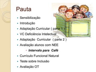 Pauta
   Sensibilização
   Introdução
   Adaptação Curricular ( parte 1 )
   VC Deficiência Intelectual
   Adaptação Curricular ( parte 2 )
   Avaliação alunos com NEE
         Intervalo para Café
   Currículo Funcional Natural
   Teste sobre Inclusão
   Avaliação OT
 