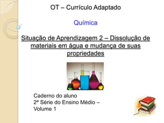 OT – Currículo Adaptado

                   Química

Situação de Aprendizagem 2 – Dissolução de
    materiais em água e mudança de suas
                propriedades




    Caderno do aluno
    2ª Série do Ensino Médio –
    Volume 1
 