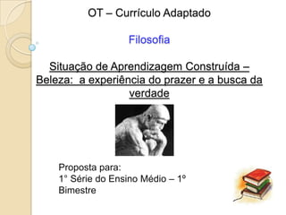 OT – Currículo Adaptado

                   Filosofia

  Situação de Aprendizagem Construída –
Beleza: a experiência do prazer e a busca da
                  verdade




    Proposta para:
    1° Série do Ensino Médio – 1º
    Bimestre
 