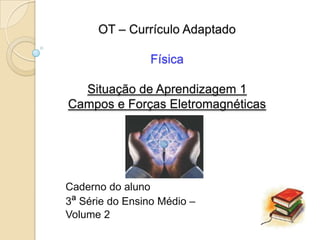 OT – Currículo Adaptado

                 Física

  Situação de Aprendizagem 1
Campos e Forças Eletromagnéticas




Caderno do aluno
3ª Série do Ensino Médio –
Volume 2
 