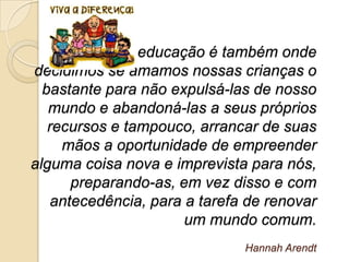A educação é também onde
decidimos se amamos nossas crianças o
  bastante para não expulsá-las de nosso
   mundo e abandoná-las a seus próprios
   recursos e tampouco, arrancar de suas
     mãos a oportunidade de empreender
alguma coisa nova e imprevista para nós,
       preparando-as, em vez disso e com
    antecedência, para a tarefa de renovar
                       um mundo comum.
                               Hannah Arendt
 