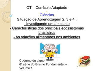 OT – Currículo Adaptado
                       a
                     Ciências
      Situação de Aprendizagem 2, 3 e 4 :
          - Investigando um ambiente
- Características dos principais ecossistemas
                    brasileiros
   - As relações alimentares nos ambientes




     Caderno do aluno
     6ª série do Ensino Fundamental –
     Volume 1
 