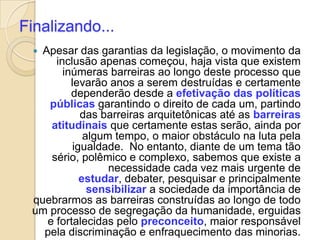Finalizando...
  Apesar das garantias da legislação, o movimento da
      inclusão apenas começou, haja vista que existem
        inúmeras barreiras ao longo deste processo que
          levarão anos a serem destruídas e certamente
          dependerão desde a efetivação das políticas
    públicas garantindo o direito de cada um, partindo
            das barreiras arquitetônicas até as barreiras
     atitudinais que certamente estas serão, ainda por
             algum tempo, o maior obstáculo na luta pela
          igualdade. No entanto, diante de um tema tão
     sério, polêmico e complexo, sabemos que existe a
                  necessidade cada vez mais urgente de
            estudar, debater, pesquisar e principalmente
              sensibilizar a sociedade da importância de
 quebrarmos as barreiras construídas ao longo de todo
 um processo de segregação da humanidade, erguidas
    e fortalecidas pelo preconceito, maior responsável
   pela discriminação e enfraquecimento das minorias.
 