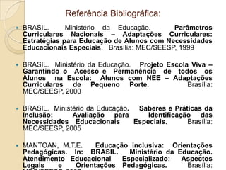 Referência Bibliográfica:
   BRASIL.      Ministério da Educação.       Parâmetros
    Curriculares Nacionais – Adaptações Curriculares:
    Estratégias para Educação de Alunos com Necessidades
    Educacionais Especiais. Brasília: MEC/SEESP, 1999

   BRASIL. Ministério da Educação. Projeto Escola Viva –
    Garantindo o Acesso e Permanência de todos os
    Alunos na Escola: Alunos com NEE – Adaptações
    Curriculares de Pequeno Porte.                Brasília:
    MEC/SEESP, 2000

   BRASIL. Ministério da Educação. Saberes e Práticas da
    Inclusão:     Avaliação para       Identificação das
    Necessidades Educacionais      Especiais.      Brasília:
    MEC/SEESP, 2005

   MANTOAN, M.T.E.     Educação inclusiva: Orientações
    Pedagógicas. In: BRASIL.     Ministério da Educação.
    Atendimento Educacional    Especializado:   Aspectos
    Legais   e    Orientações Pedagógicas.       Brasília:
 
